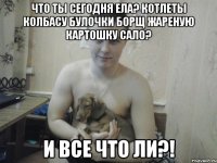 что ты сегодня ела? котлеты колбасу булочки борщ жареную картошку сало? и все что ли?!