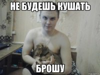 не будешь кушать брошу