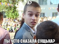 А? Ты чёто сказала сущька?