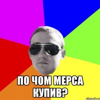  по чом мерса купив?
