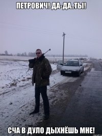 Петрович! Да-да..ты! Сча в дуло дыхнёшь мне!