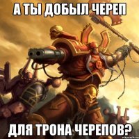 А ты добыл череп для трона черепов?