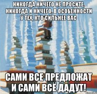 Никогда ничего не просите, никогда и ничего, в особенности у тех, кто сильнее вас Сами все предложат и сами всё дадут!