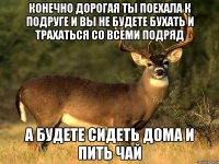 Конечно дорогая ты поехала к подруге и вы не будете бухать и трахаться со всеми подряд А будете сидеть дома и пить чай