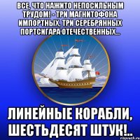 Все, что нажито непосильным трудом! - три магнитофона импортных, три серебрянных портсигара отечественных... линейные корабли, шестьдесят штук!..