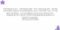 Никогда. Никому. Не говори. Что умеешь переустанавливать Windows.