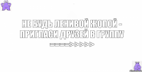 не будь ленивой жопой - пригласи друзей в группу ====>>>>>