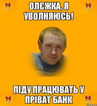Олєжка, я уволняюсь! Піду працювать у Пріват Банк