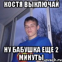 Костя выключай ну бабушка еще 2 минуты