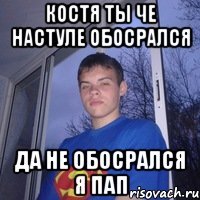 Костя ты че настуле обосрался да не обосрался я пап