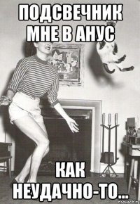 подсвечник мне в анус как неудачно-то...