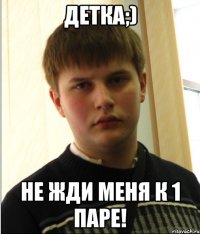 ДЕТКА;) НЕ ЖДИ МЕНЯ К 1 ПАРЕ!