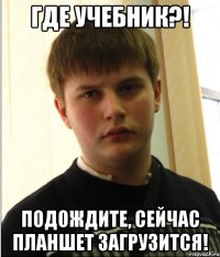 ГДЕ УЧЕБНИК?! ПОДОЖДИТЕ, СЕЙЧАС ПЛАНШЕТ ЗАГРУЗИТСЯ!