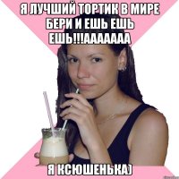 я лучший тортик в мире бери и ешь ешь ешь!!!ааааааа я ксюшенька)
