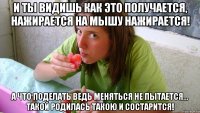 И ты видишь как это получается, нажирается на мышу нажирается! а что поделать ведь меняться не пытается... такой родилась такою и состарится!