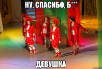 НУ, СПАСИБО, Б*** ДЕВУШКА
