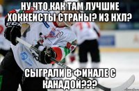 Ну что,как там лучшие хоккеисты страны? из НХЛ? СЫГРАЛИ В ФИНАЛЕ С КАНАДОЙ???
