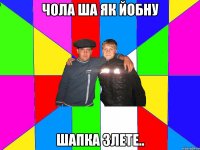 чола ша як йобну шапка злете..