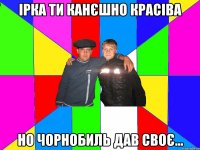 ірка ти канєшно красіва но чорнобиль дав своє...
