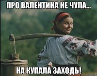 про Валентина не чула... На Купала заходь!