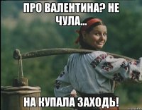 про Валентина? не чула... На Купала заходь!