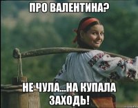 про Валентина? Не чула...На Купала заходь!