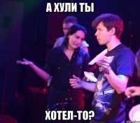 А ХУЛИ ТЫ ХОТЕЛ-ТО?
