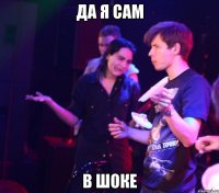 ДА Я САМ В ШОКЕ