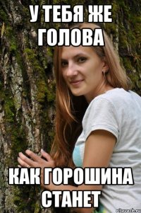 у тебя же голова как горошина станет
