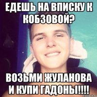 Едешь на вписку к Кобзовой? возьми жуланова и купи гадоны!!!!
