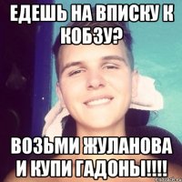Едешь на вписку к Кобзу? возьми жуланова и купи гадоны!!!!