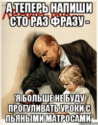 а теперь напиши сто раз фразу - 'я больше не буду прогуливать уроки с пьяными матросами'