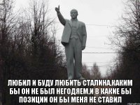  Любил и буду любить Сталина,каким бы он не был негодяем,и в какие бы позиции он бы меня не ставил