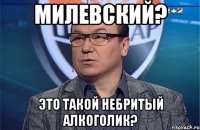 Милевский? Это такой небритый алкоголик?
