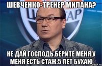 Шевченко-тренер Милана? Не дай Господь.Берите меня.У меня есть стаж:5 лет бухаю