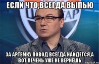 Если что,всегда выпью За Артёмку.Повод всегда найдётся,а вот печень уже не вернёшь