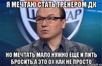 Я мечтаю стать тренером ДК Но мечтать мало,нужно ещё и пить бросить,а это ох как не просто