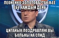 Леоненко:Золотова?Так я её ебу каждый день Циганык:Поздравляю,вы больны на СПИД