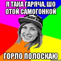 я така гаряча, шо отой самогонкой горло полоскаю