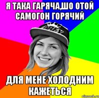 я така гаряча,шо отой самогон горячий для мене холодним кажеться