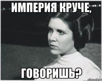 ИМПЕРИЯ КРУЧЕ, ГОВОРИШЬ?