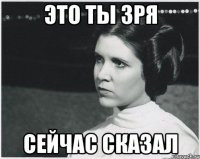 ЭТО ТЫ ЗРЯ СЕЙЧАС СКАЗАЛ