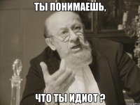ты понимаешь, что ты идиот ?