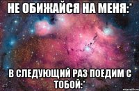 не обижайся на меня:* в следующий раз поедим с тобой:*