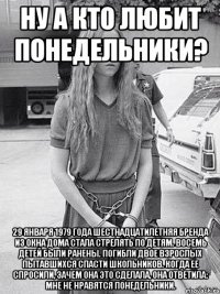 Ну а кто любит понедельники? 29 января 1979 года шестнадцатилетняя Бренда из окна дома стала стрелять по детям. Восемь детей были ранены. Погибли двое взрослых пытавшихся спасти школьников. Когда ее спросили, зачем она это сделала, она ответила: Мне не нравятся понедельники.