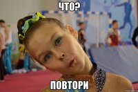 что? повтори