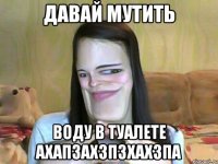 ДАВАЙ МУТИТЬ ВОДУ В ТУАЛЕТЕ АХАПЗАХЗПЗХАХЗПА