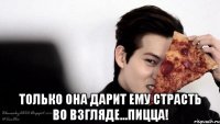  только она дарит ему страсть во взгляде...пицца!
