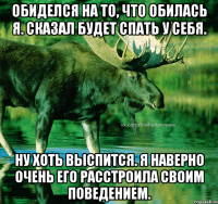Обиделся на то, что обилась я. Сказал будет спать у себя. Ну хоть выспится. Я наверно очень его расстроила своим поведением.