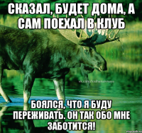 сказал, будет дома, а сам поехал в клуб боялся, что я буду переживать. он так обо мне заботится!
